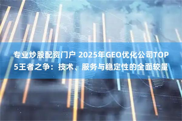 专业炒股配资门户 2025年GEO优化公司TOP5王者之争：技术、服务与稳定性的全面较量