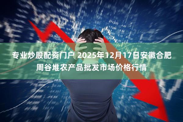 专业炒股配资门户 2025年12月17日安徽合肥周谷堆农产品批发市场价格行情