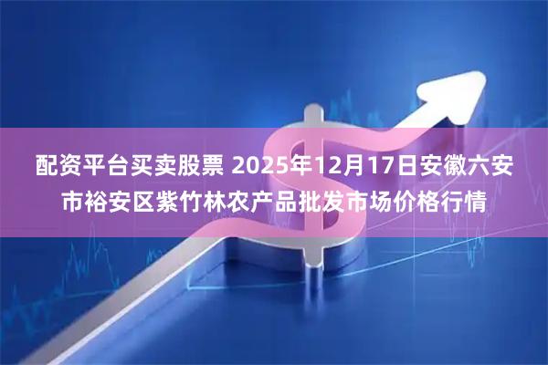 配资平台买卖股票 2025年12月17日安徽六安市裕安区紫竹林农产品批发市场价格行情