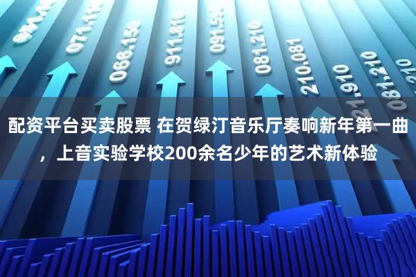 配资平台买卖股票 在贺绿汀音乐厅奏响新年第一曲，上音实验学校200余名少年的艺术新体验