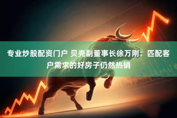 专业炒股配资门户 贝壳副董事长徐万刚：匹配客户需求的好房子仍然热销