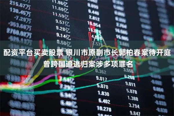 配资平台买卖股票 银川市原副市长郭柏春案待开庭 曾跨国追逃归案涉多项罪名