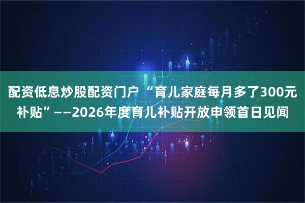 配资低息炒股配资门户 “育儿家庭每月多了300元补贴”——2026年度育儿补贴开放申领首日见闻