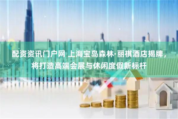 配资资讯门户网 上海宝岛森林·丽祺酒店揭牌，将打造高端会展与休闲度假新标杆