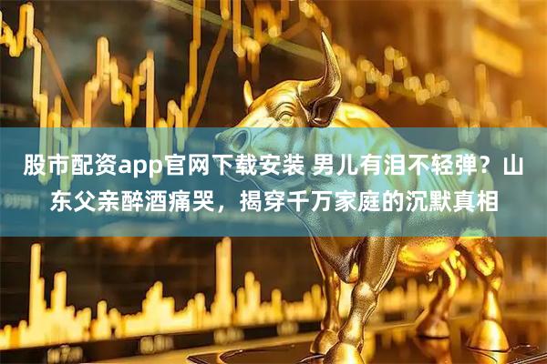 股市配资app官网下载安装 男儿有泪不轻弹？山东父亲醉酒痛哭，揭穿千万家庭的沉默真相