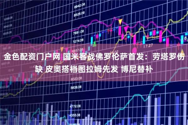 金色配资门户网 国米客战佛罗伦萨首发：劳塔罗伤缺 皮奥搭档图拉姆先发 博尼替补