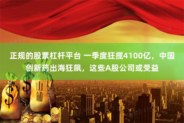 正规的股票杠杆平台 一季度狂揽4100亿，中国创新药出海狂飙，这些A股公司或受益