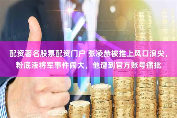 配资著名股票配资门户 张凌赫被推上风口浪尖，粉底液将军事件闹大，他遭到官方账号痛批