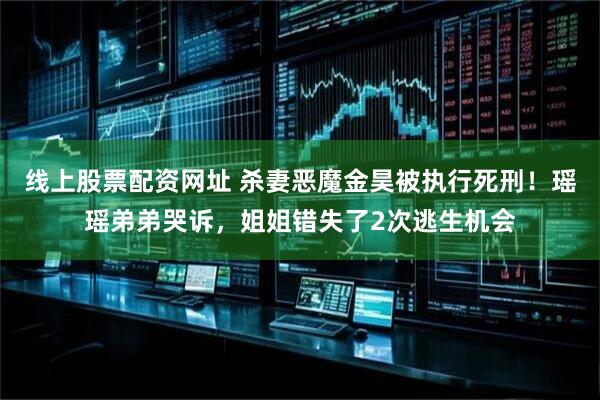 线上股票配资网址 杀妻恶魔金昊被执行死刑！瑶瑶弟弟哭诉，姐姐错失了2次逃生机会