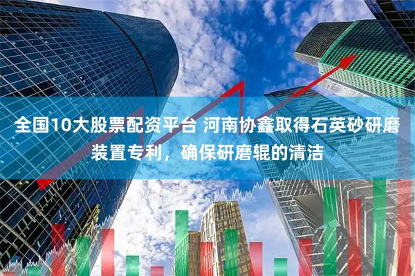 全国10大股票配资平台 河南协鑫取得石英砂研磨装置专利，确保研磨辊的清洁