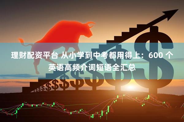 理财配资平台 从小学到中考都用得上：600 个英语高频介词短语全汇总