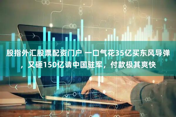 股指外汇股票配资门户 一口气花35亿买东风导弹，又砸150亿请中国驻军，付款极其爽快