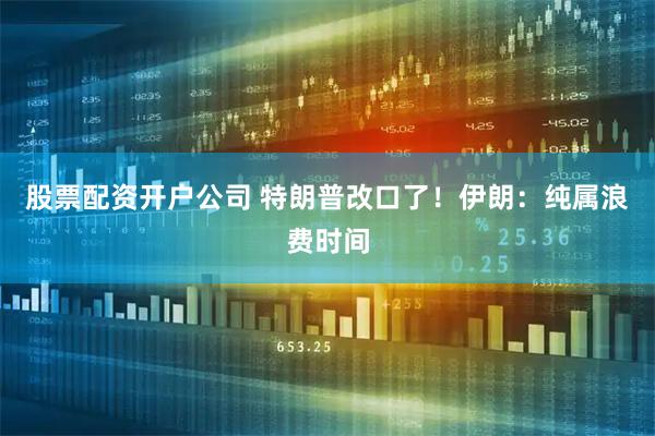 股票配资开户公司 特朗普改口了！伊朗：纯属浪费时间