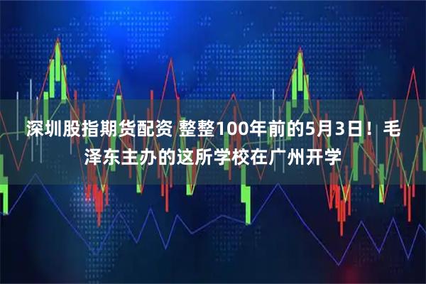 深圳股指期货配资 整整100年前的5月3日！毛泽东主办的这所学校在广州开学