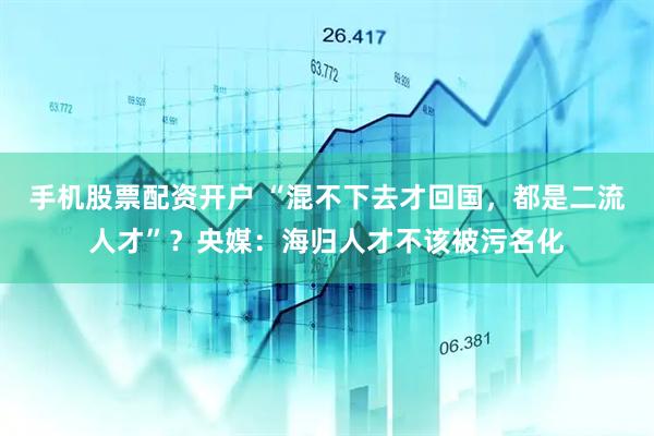 手机股票配资开户 “混不下去才回国，都是二流人才”？央媒：海归人才不该被污名化