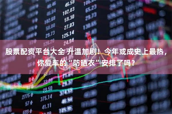 股票配资平台大全 升温加剧！今年或成史上最热，你爱车的“防晒衣”安排了吗？