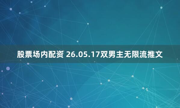 股票场内配资 26.05.17双男主无限流推文