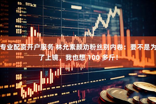 专业配资开户服务 林允素颜劝粉丝别内卷：要不是为了上镜，我也想 100 多斤！
