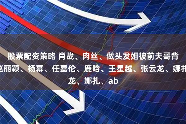 股票配资策略 肖战、肉丝、做头发姐被前夫哥背刺？赵丽颖、杨幂、任嘉伦、鹿晗、王星越、张云龙、娜扎、ab