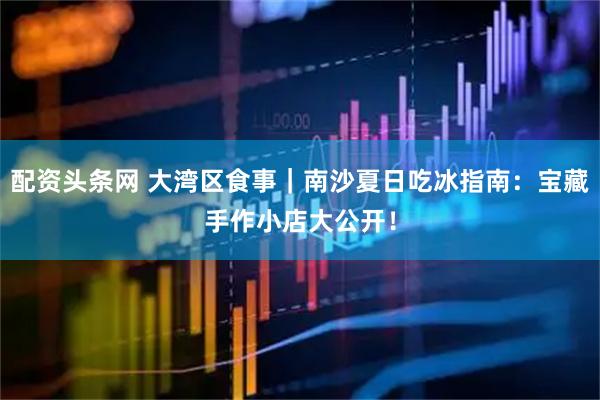 配资头条网 大湾区食事｜南沙夏日吃冰指南：宝藏手作小店大公开！