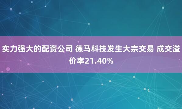 实力强大的配资公司 德马科技发生大宗交易 成交溢价率21.40%