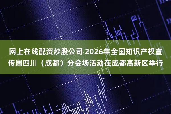 网上在线配资炒股公司 2026年全国知识产权宣传周四川（成都）分会场活动在成都高新区举行