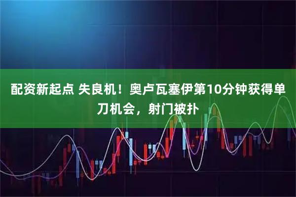 配资新起点 失良机！奥卢瓦塞伊第10分钟获得单刀机会，射门被扑