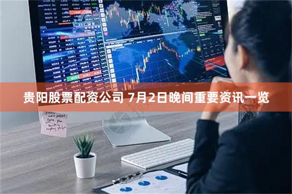 贵阳股票配资公司 7月2日晚间重要资讯一览