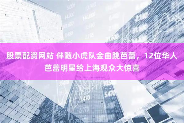 股票配资网站 伴随小虎队金曲跳芭蕾，12位华人芭蕾明星给上海观众大惊喜