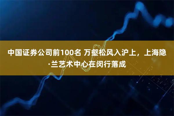 中国证券公司前100名 万壑松风入沪上，上海隐·兰艺术中心在闵行落成